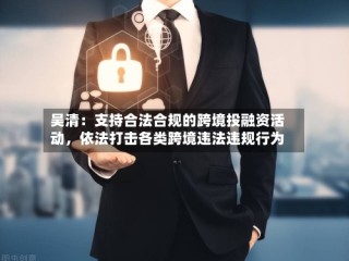 吴清：支持合法合规的跨境投融资活动，依法打击各类跨境违法违规行为