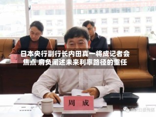 日本央行副行长内田真一将成记者会焦点 肩负阐述未来利率路径的重任