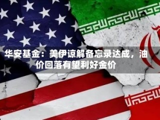 华安基金：美伊谅解备忘录达成，油价回落有望利好金价