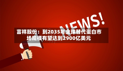 富祥股份：到2035年全球替代蛋白市场规模有望达到2900亿美元-第1张图片