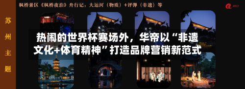 热闹的世界杯赛场外，华帝以“非遗文化+体育精神”打造品牌营销新范式-第1张图片