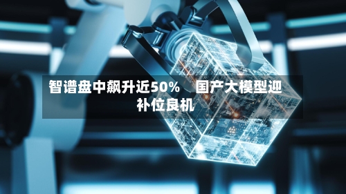 智谱盘中飙升近50%　国产大模型迎补位良机-第1张图片