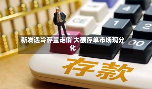 新发遇冷存量走俏 大额存单市场现分化-第1张图片