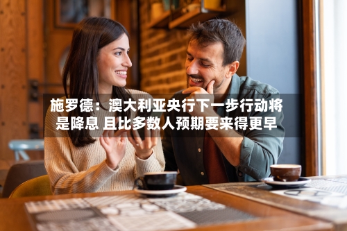 施罗德：澳大利亚央行下一步行动将是降息 且比多数人预期要来得更早-第2张图片