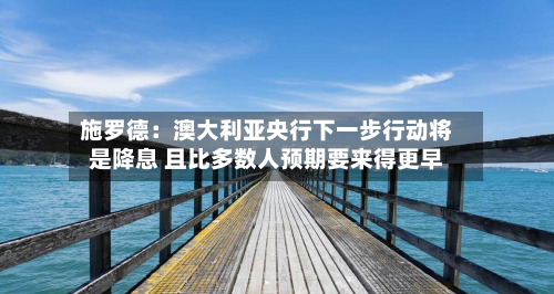 施罗德：澳大利亚央行下一步行动将是降息 且比多数人预期要来得更早-第1张图片