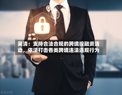 吴清：支持合法合规的跨境投融资活动	，依法打击各类跨境违法违规行为-第1张图片