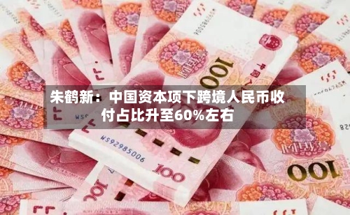 朱鹤新：中国资本项下跨境人民币收付占比升至60%左右-第1张图片